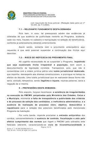 MINISTÉRIO PÚBLICO FEDERAL
PROCURADORIA DA REPÚBLICA EM GOIÁS
3° OFÍCIO DO NÚCLEO DA TUTELA COLETIVA
com requisição de força policial. (Redação dada pela Lei nº
10.444, de 7.5.2002).
7.1 – RELEVANTE FUNDAMENTO DESTA DEMANDA
Pois bem, in casu, tal pressuposto advém das evidências já
coletadas de que ausência de publicidade inerente ao Programa, acoberta,
cada vez mais, fraudes no cadastro e manipulação na seleção de beneficiários,
conforme já extensamente debatido anteriormente.
Assim sendo, somente com o provimento antecipatório aqui
requerido é que será possível suspender a continuação dos ilícitos aqui
descritos.
7.2 - RISCO DE INEFICÁCIA DO PROVIMENTO FINAL
Há urgente necessidade de se suspender o Programa, impedindo
que seja ocasionado ilícito irreparável à população, bem assim o
descumprimento da legislação correlata. Transparece, pois, que não é
consentânea com a ordem jurídica pátria uma tutela jurisdicional demorada,
que imponha desrespeito aos ditames constitucionais, e prorrogue no tempo os
efeitos da decisão. Uma tutela jurisdicional que se realizasse dessa forma não
seria, contudo, tempestiva, sendo ilegítima e injusta, noutras palavras, seria a
negação de si mesma.
8 – PRETENSÕES DESTA DEMANDA
Pelo exposto, forçoso reconhecer, a existência de irregularidades
na execução do PMCMV, perpetradas pelo Ministério das Cidades, Caixa e
o Município, mormente a falta de transparência e publicidade dos critérios
e do processo de seleção dos candidatos ; a ineficiência administrativa; e a
ausência de realização de processo claro, objetivo, democrático e
republicano para a seleção dos possíveis beneficiados pelo mencionado
Programa de habitação.
Por outra banda, impende proclamar a omissão antijurídica dos
corréus, concernentemente à ausência de controle, fiscalização e zelo pelo
efetivo cumprimento das normas que regem o PMCMV pelo sobredito ente
federado aderente, caracterizando-se vício de inconstitucionalidade e
Página 10/13
Autos n° 1.18.000.002580/2013-11
Tipo de ato: inicial de ação civil pública
 