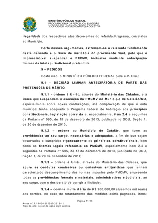 MINISTÉRIO PÚBLICO FEDERAL
PROCURADORIA DA REPÚBLICA EM GOIÁS
3° OFÍCIO DO NÚCLEO DA TUTELA COLETIVA
ilegalidade dos respectivos atos decorrentes do referido Programa, correlatos
ao Município.
Forte nesses argumentos, extremam-se o relevante fundamento
desta demanda e o risco de ineficácia do provimento final , pelo que é
imprescindível suspender o PMCMV, inclusive mediante antecipação
liminar da tutela jurisdicional pretendida.
9 – PEDIDOS
Posto isso, o MINISTÉRIO PÚBLICO FEDERAL pede a V. Exa.:
9.1 – DECISÃO LIMINAR ANTECIPATÓRIA DE PARTE DAS
PRETENSÕES DE MÉRITO
9.1.1 - ordene à União, através do Ministério das Cidades, e à
Caixa que suspendam a execução do PMCMV no Município de Catalão/GO,
especialmente sobre novas contratações, até comprovação de que o ente
municipal tenha adequado o Programa federal de habitação aos princípios
constitucionais, legislação correlata e, especialmente, item 2.4 e seguintes
da Portaria nº 595, de 18 de dezembro de 2013, publicada no DOU, Seção 1,
de 20 de dezembro de 2013;
9.1.2 – ordene ao Município de Catalão, que tome as
providências ao seu cargo, necessárias e adequadas, a fim de que sejam
observados e cumpridos rigorosamente os princípios constitucionais, bem
como os ditames legais referentes ao PMCMV, especialmente item 2.4 e
seguintes da Portaria nº 595, de 18 de dezembro de 2013, publicada no DOU,
Seção 1, de 20 de dezembro de 2013;
9.1.3 – ordene à União, através do Ministério das Cidades, que
apure as condutas comissivas ou omissivas antijurídicas que tenham
caracterizado descumprimento das normas impostos pelo PMCMV, empreenda
todas as providências formais e materiais, administrativas e judiciais, ao
seu cargo, com o desiderato de corrigir a ilicitude;
9.1.4 – comine multa diária de R$ 200.000,00 (duzentos mil reais)
aos corréus, no caso de retardamento das medidas acima pugnadas, itens:
Página 11/13
Autos n° 1.18.000.002580/2013-11
Tipo de ato: inicial de ação civil pública
 