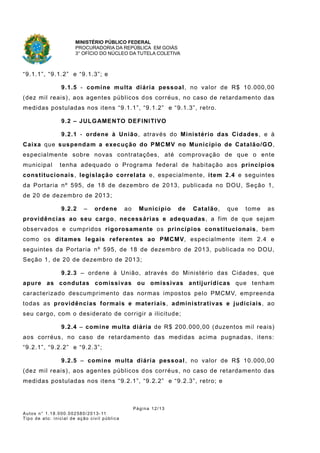 MINISTÉRIO PÚBLICO FEDERAL
PROCURADORIA DA REPÚBLICA EM GOIÁS
3° OFÍCIO DO NÚCLEO DA TUTELA COLETIVA
“9.1.1”, “9.1.2” e “9.1.3”; e
9.1.5 - comine multa diária pessoal, no valor de R$ 10.000,00
(dez mil reais), aos agentes públicos dos corréus, no caso de retardamento das
medidas postuladas nos itens “9.1.1”, “9.1.2” e “9.1.3”, retro.
9.2 – JULGAMENTO DEFINITIVO
9.2.1 - ordene à União, através do Ministério das Cidades, e à
Caixa que suspendam a execução do PMCMV no Município de Catalão/GO,
especialmente sobre novas contratações, até comprovação de que o ente
municipal tenha adequado o Programa federal de habitação aos princípios
constitucionais, legislação correlata e, especialmente, item 2.4 e seguintes
da Portaria nº 595, de 18 de dezembro de 2013, publicada no DOU, Seção 1,
de 20 de dezembro de 2013;
9.2.2 – ordene ao Município de Catalão, que tome as
providências ao seu cargo, necessárias e adequadas, a fim de que sejam
observados e cumpridos rigorosamente os princípios constitucionais, bem
como os ditames legais referentes ao PMCMV, especialmente item 2.4 e
seguintes da Portaria nº 595, de 18 de dezembro de 2013, publicada no DOU,
Seção 1, de 20 de dezembro de 2013;
9.2.3 – ordene à União, através do Ministério das Cidades, que
apure as condutas comissivas ou omissivas antijurídicas que tenham
caracterizado descumprimento das normas impostos pelo PMCMV, empreenda
todas as providências formais e materiais, administrativas e judiciais, ao
seu cargo, com o desiderato de corrigir a ilicitude;
9.2.4 – comine multa diária de R$ 200.000,00 (duzentos mil reais)
aos corréus, no caso de retardamento das medidas acima pugnadas, itens:
“9.2.1”, “9.2.2” e “9.2.3”;
9.2.5 – comine multa diária pessoal, no valor de R$ 10.000,00
(dez mil reais), aos agentes públicos dos corréus, no caso de retardamento das
medidas postuladas nos itens “9.2.1”, “9.2.2” e “9.2.3”, retro; e
Página 12/13
Autos n° 1.18.000.002580/2013-11
Tipo de ato: inicial de ação civil pública
 