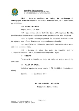 MINISTÉRIO PÚBLICO FEDERAL
PROCURADORIA DA REPÚBLICA EM GOIÁS
3° OFÍCIO DO NÚCLEO DA TUTELA COLETIVA
9.2.6 – destarte, confirme os efeitos do provimento de
antecipação da tutela concedido nos termos do tópico retro, “9.1”, convolando-
os definitivos.
10 – REQUERIMENTOS
Requer, ainda, a V. Exa.:
10.1 – determine a citação da União, Caixa e Município de Catalão,
por intermédio dos seus representantes legais, para contestar esta demanda;
10.2– assegure a intimação pessoal do Ministério Público Federal
de todos os atos e fases do processo engendrado por esta ação;
10.3 – condene aos corréus ao pagamento das verbas decorrentes
dos ônus sucumbenciais;
10.4 – juntada de cópia dos autos do inquérito civil n°
1.18.000.002580/2013-11 ao processo decorrente desta ação.
11 – PROVAS
Provar-se-á o alegado por todos os meios de provas em direito
admitidas.
12 – VALOR DA CAUSA
Atribui-se à presente causa o valor de R$ 200.000,00 (duzentos mil
reais).
Goiânia, de outubro de 2014.
AILTON BENEDITO DE SOUZA
Procurador da República
Página 13/13
Autos n° 1.18.000.002580/2013-11
Tipo de ato: inicial de ação civil pública
 