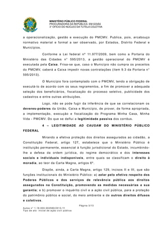 MINISTÉRIO PÚBLICO FEDERAL
PROCURADORIA DA REPÚBLICA EM GOIÁS
3° OFÍCIO DO NÚCLEO DA TUTELA COLETIVA
a operacionalização, gestão e execução do PMCMV. Publica, pois, arcabouço
normativo material e formal a ser observado, por Estados, Distrito Federal e
Municípios.
Conforme a Lei federal nº 11.977/2009, bem como a Portaria do
Ministério das Cidades n° 595/2013, a gestão operacional do PMCMV é
executada pela Caixa. Frisa-se que, caso o Município não cumpra os preceitos
do PMCMV, caberá a Caixa impedir novas contratações (item 9.3 da Portaria n°
595/2013).
O Município fora contemplado com o PMCMV, tendo a obrigação de
executá-lo de acordo com os seus regramentos, a fim de promover a adequada
seleção dos beneficiários, fiscalização do processo seletivo, publicidade dos
cadastros e entre outras atribuições.
Logo, não se pode fugir da inferência de que se correlacionam os
deveres-poderes da União, Caixa e Município, de prover, de forma apropriada,
a implementação, execução e fiscalização do Programa Minha Casa, Minha
Vida - PMCMV. Do que se deflui a legitimidade passiva dos corréus.
4 – LEGITIMIDADE AD CAUSAM DO MINISTÉRIO PÚBLICO
FEDERAL
Mirando a efetiva proteção dos direitos assegurados ao cidadão, a
Constituição Federal, artigo 127, estabelece que o Ministério Público é
instituição permanente, essencial à função jurisdicional do Estado, incumbindo-
lhe a defesa da ordem jurídica, do regime democrático e dos interesses
sociais e individuais indisponíveis, entre quais se classificam o direito à
moradia, ao teor da Carta Magna, artigos 6º.
Dispõe, ainda, a Carta Magna, artigo 129, incisos II e III, que são
funções institucionais do Ministério Público: a) zelar pelo efetivo respeito dos
Poderes Públicos e dos serviços de relevância pública aos direitos
assegurados na Constituição, promovendo as medidas necessárias a sua
garantia; e b) promover o inquérito civil e a ação civil pública, para a proteção
do patrimônio público e social, do meio ambiente e de outros direitos difusos
e coletivos.
Página 3/13
Autos n° 1.18.000.002580/2013-11
Tipo de ato: inicial de ação civil pública
 