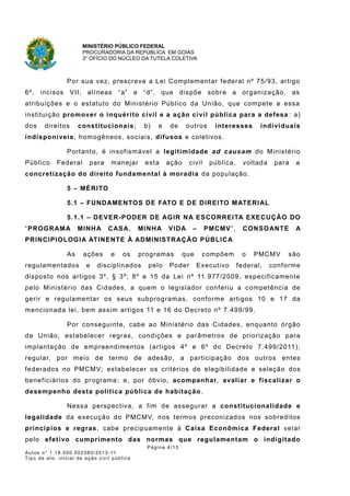 MINISTÉRIO PÚBLICO FEDERAL
PROCURADORIA DA REPÚBLICA EM GOIÁS
3° OFÍCIO DO NÚCLEO DA TUTELA COLETIVA
Por sua vez, prescreve a Lei Complementar federal nº 75/93, artigo
6º, incisos VII, alíneas “a” e “d”, que dispõe sobre a organização, as
atribuições e o estatuto do Ministério Público da União, que compete a essa
instituição promover o inquérito civil e a ação civil pública para a defesa : a)
dos direitos constitucionais; b) e de outros interesses individuais
indisponíveis, homogêneos, sociais, difusos e coletivos.
Portanto, é insofismável a legitimidade ad causam do Ministério
Público Federal para manejar esta ação civil pública, voltada para a
concretização do direito fundamental à moradia da população.
5 – MÉRITO
5.1 – FUNDAMENTOS DE FATO E DE DIREITO MATERIAL
5.1.1 – DEVER-PODER DE AGIR NA ESCORREITA EXECUÇÃO DO
“PROGRAMA MINHA CASA, MINHA VIDA – PMCMV”, CONSOANTE A
PRINCIPIOLOGIA ATINENTE À ADMINISTRAÇÃO PÚBLICA
As ações e os programas que compõem o PMCMV são
regulamentados e disciplinados pelo Poder Executivo federal, conforme
disposto nos artigos 3º, § 3º; 8º e 15 da Lei nº 11.977/2009, especificamente
pelo Ministério das Cidades, a quem o legislador conferiu a competência de
gerir e regulamentar os seus subprogramas, conforme artigos 10 e 17 da
mencionada lei, bem assim artigos 11 e 16 do Decreto nº 7.499/99.
Por conseguinte, cabe ao Ministério das Cidades, enquanto órgão
da União, estabelecer regras, condições e parâmetros de priorização para
implantação de empreendimentos (artigos 4º e 6º do Decreto 7.499/2011);
regular, por meio de termo de adesão, a participação dos outros entes
federados no PMCMV; estabelecer os critérios de elegibilidade e seleção dos
beneficiários do programa; e, por óbvio, acompanhar, avaliar e fiscalizar o
desempenho desta política pública de habitação.
Nessa perspectiva, a fim de assegurar a constitucionalidade e
legalidade da execução do PMCMV, nos termos preconizados nos sobreditos
princípios e regras, cabe precipuamente à Caixa Econômica Federal velar
pelo efetivo cumprimento das normas que regulamentam o indigitado
Página 4/13
Autos n° 1.18.000.002580/2013-11
Tipo de ato: inicial de ação civil pública
 
