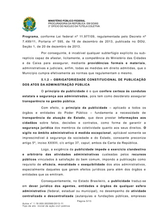 MINISTÉRIO PÚBLICO FEDERAL
PROCURADORIA DA REPÚBLICA EM GOIÁS
3° OFÍCIO DO NÚCLEO DA TUTELA COLETIVA
Programa, conforme Lei federal nº 11.977/09, regulamentada pelo Decreto nº
7.499/11, Portaria nº 595, de 18 de dezembro de 2013, publicada no DOU,
Seção 1, de 20 de dezembro de 2013.
Por conseguinte, é incabível qualquer subterfúgio explícito ou sub-
reptício capaz de afastar, licitamente, a competência do Ministério das Cidades
e da Caixa para assegurar, mediante providências formais e materiais,
administrativas e judiciais, enfim, todas as medidas em direito admitidas, que o
Município cumpra efetivamente as normas que regulamentam o mesmo.
5.1.2 – OBRIGATORIEDADE CONSTITUCIONAL DE PUBLICAÇÃO
DOS ATOS DA ADMINISTRAÇÃO PÚBLICA
O princípio da publicidade é o que confere certeza às condutas
estatais e segurança aos administrados, pois tem como desiderato assegurar
transparência na gestão pública.
Com efeito, o princípio da publicidade – aplicado a todos os
órgãos e entidades do Poder Público – fundamenta a necessidade de
transparência da atuação do Estado, que deve prestar informações aos
cidadãos sobre fatos, decisões e contratos, como forma de garantir a
segurança jurídica dos membros da coletividade quanto aos seus direitos. O
sigilo no âmbito administrativo é medida excepcional , aplicável somente se
imprescindível à segurança da sociedade e do Estado, consoante preconiza
artigo 5º, inciso XXXIII, c/c artigo 37, caput, ambos da Carta da República.
Logo, a exigência da publicidade impede o exercício clandestino
e arbitrário das atividades administrativas custeadas pelos recursos
públicos vinculados à satisfação do bem comum, impondo a publicação como
requisito de eficácia, moralidade e exequibilidade dos atos administrativos,
especialmente daqueles que gerem efeitos jurídicos para além dos órgãos e
entidades que os emitiram.
Consequentemente, no Estado Brasileiro, a publicidade traduz-se
em dever jurídico dos agentes, entidades e órgãos de qualquer esfera
administrativa (federal, estadual ou municipal), no desempenho de atividade
centralizada e descentralizada (autarquias e fundações públicas, empresas
Página 5/13
Autos n° 1.18.000.002580/2013-11
Tipo de ato: inicial de ação civil pública
 