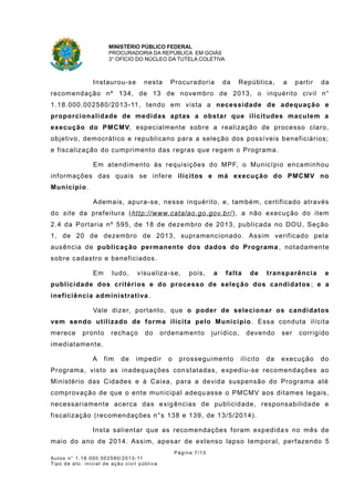 MINISTÉRIO PÚBLICO FEDERAL
PROCURADORIA DA REPÚBLICA EM GOIÁS
3° OFÍCIO DO NÚCLEO DA TUTELA COLETIVA
Instaurou-se nesta Procuradoria da República, a partir da
recomendação nº 134, de 13 de novembro de 2013, o inquérito civil n°
1.18.000.002580/2013-11, tendo em vista a necessidade de adequação e
proporcionalidade de medidas aptas a obstar que ilicitudes maculem a
execução do PMCMV, especialmente sobre a realização de processo claro,
objetivo, democrático e republicano para a seleção dos possíveis beneficiários;
e fiscalização do cumprimento das regras que regem o Programa .
Em atendimento às requisições do MPF, o Município encaminhou
informações das quais se infere ilícitos e má execução do PMCMV no
Município.
Ademais, apura-se, nesse inquérito, e, também, certificado através
do site da prefeitura (http://www.catalao.go.gov.br/), a não execução do item
2.4 da Portaria nº 595, de 18 de dezembro de 2013, publicada no DOU, Seção
1, de 20 de dezembro de 2013, supramencionado. Assim verificado pela
ausência de publicação permanente dos dados do Programa , notadamente
sobre cadastro e beneficiados.
Em tudo, visualiza-se, pois, a falta de transparência e
publicidade dos critérios e do processo de seleção dos candidatos ; e a
ineficiência administrativa.
Vale dizer, portanto, que o poder de selecionar os candidatos
vem sendo utilizado de forma ilícita pelo Município. Essa conduta ilícita
merece pronto rechaço do ordenamento jurídico, devendo ser corrigido
imediatamente.
A fim de impedir o prosseguimento ilícito da execução do
Programa, visto as inadequações constatadas, expediu-se recomendações ao
Ministério das Cidades e à Caixa, para a devida suspensão do Programa até
comprovação de que o ente municipal adequ asse o PMCMV aos ditames legais,
necessariamente acerca das exigências de publicidade, responsabilidade e
fiscalização (recomendações n°s 138 e 139, de 13/5/2014).
Insta salientar que as recomendações foram expedida s no mês de
maio do ano de 2014. Assim, apesar de extenso lapso temporal, perfazendo 5
Página 7/13
Autos n° 1.18.000.002580/2013-11
Tipo de ato: inicial de ação civil pública
 