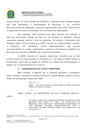 MINISTÉRIO PÚBLICO FEDERAL
PROCURADORIA DA REPÚBLICA EM GOIÁS
3° OFÍCIO DO NÚCLEO DA TUTELA COLETIVA
(cinco) meses, em ofício datado de 9/10/2014, o Ministério das Cidades relatou
que está analisando a manifestação do Município e, se certificar
descumprimento da legislação, solicitará regularização, bem assim determinará
a suspensão de novas contratações até conclusão das adequações.
Sem embargo, resta ponderar que, para verificar, por exemplo, a
falta de publicidade exigida no item 2.4 da Portaria nº 595/2013, faz-se
necessário apenas conferir o site da prefeitura. No entanto, o Ministério das
Cidades, após 5 (cinco) meses que o MPF noticiou as irregularidades, mantém
o Programa com desordem, notório descumprimento das normas
correspondentes, e, ainda, viabilizando o exercício clandestino e arbitrário d o
Município ao executar o PMCMV sem a devida publicidade.
A CAIXA, através de resposta desconexa, ressaltou que a) não
existe provas de irregularidades no Programa; b) não cabe a CAIXA realizar a
fiscalização, posto não ser órgão de controle; e c) acerca da recomendação, a
CAIXA “se vê impossibilitada de aceitá-la”.
6 – FUNDAMENTOS DA TUTELA INIBITÓRIA
Bem verdade, é patente que a presente demanda é verdadeira
tutela inibitória, imanente ao Estado de Direito e garantida pelo artigo 5º, inciso
XXXV, da Constituição Federal de 1988:
“Art. 5º (...)
XXXV - a lei não excluirá da apreciação do Poder Judiciário
lesão ou ameaça a direito;
(…).”
Nesse sentido, os ensinamentos de Luiz Guilherme Marinoni ,
verbis:
“A tutela preventiva é imanente ao Estado de Direito e está
garantida pelo artigo 5º, XXXV, da Constituição da
República, razão pela qual é completamente desnecessária
uma expressa previsão infraconstitucional para a
propositura da ação inibitória. Aliás, nem poderia ser de
outra forma.”2
2
MARINONI, Luiz Guilherme. A Tutela Inibitória. 2.ed. São Paulo: Editora Revista dos Tribunais, 2000,
p. 47.
Página 8/13
Autos n° 1.18.000.002580/2013-11
Tipo de ato: inicial de ação civil pública
 