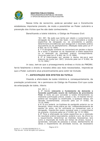 MINISTÉRIO PÚBLICO FEDERAL
PROCURADORIA DA REPÚBLICA EM GOIÁS
3° OFÍCIO DO NÚCLEO DA TUTELA COLETIVA
Nessa linha de raciocínio, pode-se perceber que o Constituinte
estabeleceu importante preceito, de modo a possibilitar ao Poder Judiciário a
prevenção dos ilícitos que lhe são dado conhecimento.
Densificando a tutela inibitória, o Código de Processo Civil:
“Art. 461. Na ação que tenha por objeto o cumprimento de
obrigação de fazer ou não fazer, o juiz concederá a tutela
específica da obrigação ou, se procedente o pedido,
determinará providências que assegurem o resultado prático
equivalente ao do adimplemento. (Redação dada pela Lei nº
8.952, de 13.12.1994)
§ 1º A obrigação somente se converterá em perdas e danos
se o autor o requerer ou se impossível a tutela específica
ou a obtenção do resultado prático correspondente.
(Incluído pela Lei nº 8.952, de 13.12.1994)
§ 2º A indenização por perdas e danos dar-se-á sem
prejuízo da multa (art. 287). (Incluído pela Lei nº 8.952, de
13.12.1994).”
In casu, tem-se que o prosseguimento errôneo e ilícito do PMCMV,
ferirá fatalmente o direito à moradia afeto aos mais necessitados , impondo-se
que o Poder Judiciário atue preventivamente para coibir tal ilicitude.
7 – ANTECIPAÇÃO DOS EFEITOS DA TUTELA
Visando a efetividade da tutela inibitória e, consequentemente, da
prestação jurisdicional, há o permissivo do Código de Processo Civil que cuida
da antecipação de tutela, litteris:
Art. 461 (...)
§ 3º Sendo relevante o fundamento da demanda e
havendo justificado receio de ineficácia do provimento
final, é lícito ao juiz conceder a tutela liminarmente ou
mediante justificação prévia, citado o réu. A medida liminar
poderá ser revogada ou modificada, a qualquer tempo, em
decisão fundamentada. (Incluído pela Lei nº 8.952, de
13.12.1994)
§ 4º O juiz poderá, na hipótese do parágrafo anterior ou na
sentença, impor multa diária ao réu, independentemente de
pedido do autor, se for suficiente ou compatível com a
obrigação, fixando-lhe prazo razoável para o cumprimento
do preceito. (Incluído pela Lei nº 8.952, de 13.12.1994)
§ 5º Para a efetivação da tutela específica ou a obtenção
do resultado prático equivalente, poderá o juiz, de ofício ou
a requerimento, determinar as medidas necessárias, tais
como a imposição de multa por tempo de atraso, busca e
apreensão, remoção de pessoas e coisas, desfazimento de
obras e impedimento de atividade nociva, se necessário
Página 9/13
Autos n° 1.18.000.002580/2013-11
Tipo de ato: inicial de ação civil pública
 