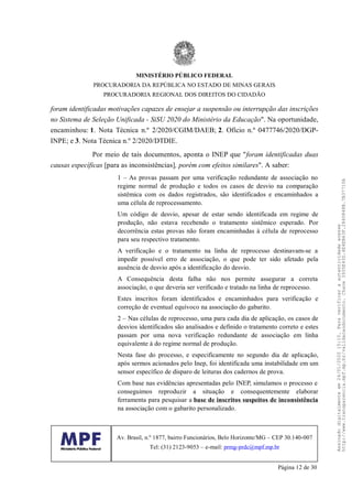 foram identificadas motivações capazes de ensejar a suspensão ou interrupção das inscrições
no Sistema de Seleção Unificada - SiSU 2020 do Ministério da Educação". Na oportunidade,
encaminhou: 1. Nota Técnica n.º 2/2020/CGIM/DAEB; 2. Ofício n.º 0477746/2020/DGP-
INPE; e 3. Nota Técnica n.º 2/2020/DTDIE.
Por meio de tais documentos, aponta o INEP que "foram identificadas duas
causas específicas [para as inconsistências], porém com efeitos similares". A saber:
1 – As provas passam por uma verificação redundante de associação no
regime normal de produção e todos os casos de desvio na comparação
sistêmica com os dados registrados, são identificados e encaminhados a
uma célula de reprocessamento.
Um código de desvio, apesar de estar sendo identificada em regime de
produção, não estava recebendo o tratamento sistêmico esperado. Por
decorrência estas provas não foram encaminhadas à célula de reprocesso
para seu respectivo tratamento.
A verificação e o tratamento na linha de reprocesso destinavam-se a
impedir possível erro de associação, o que pode ter sido afetado pela
ausência de desvio após a identificação do desvio.
A Consequência desta falha não nos permite assegurar a correta
associação, o que deveria ser verificado e tratado na linha de reprocesso.
Estes inscritos foram identificados e encaminhados para verificação e
correção de eventual equívoco na associação do gabarito.
2 – Nas células de reprocesso, uma para cada dia de aplicação, os casos de
desvios identificados são analisados e definido o tratamento correto e estes
passam por uma nova verificação redundante de associação em linha
equivalente à do regime normal de produção.
Nesta fase do processo, e especificamente no segundo dia de aplicação,
após sermos acionados pelo Inep, foi identificada uma instabilidade em um
sensor específico de disparo de leituras dos cadernos de prova.
Com base nas evidências apresentadas pelo INEP, simulamos o processo e
conseguimos reproduzir a situação e consequentemente elaborar
ferramenta para pesquisar a base de inscritos suspeitos de inconsistência
na associação com o gabarito personalizado.
MINISTÉRIO PÚBLICO FEDERAL
PROCURADORIA DA REPÚBLICA NO ESTADO DE MINAS GERAIS
PROCURADORIA REGIONAL DOS DIREITOS DO CIDADÃO
Av. Brasil, n.º 1877, bairro Funcionários, Belo Horizonte/MG – CEP 30.140-007
Tel: (31) 2123-9053 – e-mail: prmg-prdc@mpf.mp.br
Página 12 de 30
Assinadodigitalmenteem24/01/202015:10.Paraverificaraautenticidadeacesse
http://www.transparencia.mpf.mp.br/validacaodocumento.Chave3935E43D.4E4EB63F.2840848B.7B37710A
 