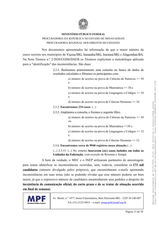 Nos documentos apresentados há informação de que o maior número de
casos ocorreu nos municípios de Viçosa/MG, Ituiutaba/MG, Iturama/MG e Alagoinhas/BA.
Na Nota Técnica n.º 2/2020/CGIM/DAEB os Técnicos explicitam a metodologia aplicada
para a "identificação" das inconsistências. São duas:
2.3.1. Realizamos primeiramente uma consulta no banco de dados de
resultados calculados e filtramos os participantes com:
a) número de acertos na prova de Ciências da Natureza >= 30
e
b) número de acertos na prova de Matemática >= 30 e
c) número de acertos na prova de Linguagens e Códigos <= 10
e
d) número de acertos na prova de Ciências Humanas <= 10.
2.3.2. Encontramos 234 casos. (...)
2.3.5. Ampliamos a consulta, e fizemos o seguinte filtro:
a) número de acertos na prova de Ciências da Natureza >= 30
ou
b) número de acertos na prova de Matemática >=30 e
c) número de acertos na prova de Linguagens e Códigos <= 12
e
d) número de acertos na prova de Ciências Humanas <= 12.
2.3.6. Encontramos cerca de 9940 registros nessa situação (...)
(...) 2.3.13. (...) No entanto, houveram (sic) casos isolados em todas as
Unidades da Federação, com exceção de Roraima e Amapá.
A bem da verdade, o MEC e o INEP utilizaram parâmetro de amostragem
para tentar identificar as inconsistências ocorridas, sem, todavia, considerar os 173 mil
candidatos (número divulgado pelos próprios), que encaminharam e-mails apontando
inconsistências em suas notas (não se podendo olvidar que esse número poderia ser bem
maior, já que o expressivo número de candidatos encaminharam seus pedidos a despeito da
inexistência de comunicação oficial, do curto prazo e de se tratar de situação ocorrida
em final de semana).
MINISTÉRIO PÚBLICO FEDERAL
PROCURADORIA DA REPÚBLICA NO ESTADO DE MINAS GERAIS
PROCURADORIA REGIONAL DOS DIREITOS DO CIDADÃO
Av. Brasil, n.º 1877, bairro Funcionários, Belo Horizonte/MG – CEP 30.140-007
Tel: (31) 2123-9053 – e-mail: prmg-prdc@mpf.mp.br
Página 13 de 30
Assinadodigitalmenteem24/01/202015:10.Paraverificaraautenticidadeacesse
http://www.transparencia.mpf.mp.br/validacaodocumento.Chave3935E43D.4E4EB63F.2840848B.7B37710A
 