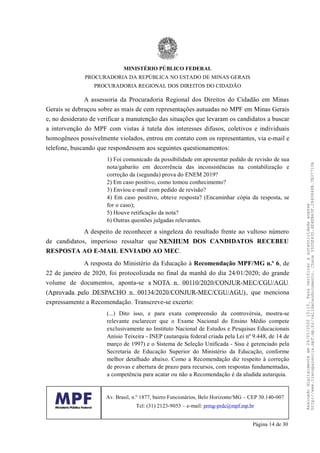 A assessoria da Procuradoria Regional dos Direitos do Cidadão em Minas
Gerais se debruçou sobre as mais de cem representações autuadas no MPF em Minas Gerais
e, no desiderato de verificar a manutenção das situações que levaram os candidatos a buscar
a intervenção do MPF com vistas à tutela dos interesses difusos, coletivos e individuais
homogêneos possivelmente violados, entrou em contato com os representantes, via e-mail e
telefone, buscando que respondessem aos seguintes questionamentos:
1) Foi comunicado da possibilidade em apresentar pedido de revisão de sua
nota/gabarito em decorrência das inconsistências na contabilização e
correção da (segunda) prova do ENEM 2019?
2) Em caso positivo, como tomou conhecimento?
3) Enviou e-mail com pedido de revisão?
4) Em caso positivo, obteve resposta? (Encaminhar cópia da resposta, se
for o caso);
5) Houve retificação da nota?
6) Outras questões julgadas relevantes.
A despeito de reconhecer a singeleza do resultado frente ao vultoso número
de candidatos, imperioso ressaltar que NENHUM DOS CANDIDATOS RECEBEU
RESPOSTA AO E-MAIL ENVIADO AO MEC.
A resposta do Ministério da Educação à Recomendação MPF/MG n.º 6, de
22 de janeiro de 2020, foi protocolizada no final da manhã do dia 24/01/2020; do grande
volume de documentos, aponta-se a NOTA n. 00110/2020/CONJUR-MEC/CGU/AGU
(Aprovada pelo DESPACHO n. 00134/2020/CONJUR-MEC/CGU/AGU), que menciona
expressamente a Recomendação. Transcreve-se excerto:
(...) Dito isso, e para exata compreensão da controvérsia, mostra-se
relevante esclarecer que o Exame Nacional do Ensino Médio compete
exclusivamente ao Instituto Nacional de Estudos e Pesquisas Educacionais
Anísio Teixeira - INEP (autarquia federal criada pela Lei nº 9.448, de 14 de
março de 1997) e o Sistema de Seleção Unificada - Sisu é gerenciado pela
Secretaria de Educação Superior do Ministério da Educação, conforme
melhor detalhado abaixo. Como a Recomendação diz respeito à correção
de provas e abertura de prazo para recursos, com respostas fundamentadas,
a competência para acatar ou não a Recomendação é da aludida autarquia.
MINISTÉRIO PÚBLICO FEDERAL
PROCURADORIA DA REPÚBLICA NO ESTADO DE MINAS GERAIS
PROCURADORIA REGIONAL DOS DIREITOS DO CIDADÃO
Av. Brasil, n.º 1877, bairro Funcionários, Belo Horizonte/MG – CEP 30.140-007
Tel: (31) 2123-9053 – e-mail: prmg-prdc@mpf.mp.br
Página 14 de 30
Assinadodigitalmenteem24/01/202015:10.Paraverificaraautenticidadeacesse
http://www.transparencia.mpf.mp.br/validacaodocumento.Chave3935E43D.4E4EB63F.2840848B.7B37710A
 