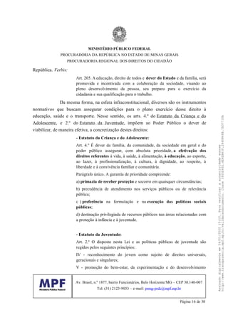 República. Verbis:
Art. 205. A educação, direito de todos e dever do Estado e da família, será
promovida e incentivada com a colaboração da sociedade, visando ao
pleno desenvolvimento da pessoa, seu preparo para o exercício da
cidadania e sua qualificação para o trabalho.
Da mesma forma, na esfera infraconstitucional, diversos são os instrumentos
normativos que buscam assegurar condições para o pleno exercício desse direito à
educação, saúde e o transporte. Nesse sentido, os arts. 4.º do Estatuto da Criança e do
Adolescente, e 2.º do Estatuto da Juventude, impõem ao Poder Público o dever de
viabilizar, de maneira efetiva, a concretização destes direitos:
- Estatuto da Criança e do Adolescente:
Art. 4.º É dever da família, da comunidade, da sociedade em geral e do
poder público assegurar, com absoluta prioridade, a efetivação dos
direitos referentes à vida, à saúde, à alimentação, à educação, ao esporte,
ao lazer, à profissionalização, à cultura, à dignidade, ao respeito, à
liberdade e à convivência familiar e comunitária.
Parágrafo único. A garantia de prioridade compreende:
a) primazia de receber proteção e socorro em quaisquer circunstâncias;
b) precedência de atendimento nos serviços públicos ou de relevância
pública;
c ) preferência na formulação e na execução das políticas sociais
públicas;
d) destinação privilegiada de recursos públicos nas áreas relacionadas com
a proteção à infância e à juventude.
- Estatuto da Juventude:
Art. 2.º O disposto nesta Lei e as políticas públicas de juventude são
regidos pelos seguintes princípios:
IV - reconhecimento do jovem como sujeito de direitos universais,
geracionais e singulares;
V - promoção do bem-estar, da experimentação e do desenvolvimento
MINISTÉRIO PÚBLICO FEDERAL
PROCURADORIA DA REPÚBLICA NO ESTADO DE MINAS GERAIS
PROCURADORIA REGIONAL DOS DIREITOS DO CIDADÃO
Av. Brasil, n.º 1877, bairro Funcionários, Belo Horizonte/MG – CEP 30.140-007
Tel: (31) 2123-9053 – e-mail: prmg-prdc@mpf.mp.br
Página 16 de 30
Assinadodigitalmenteem24/01/202015:10.Paraverificaraautenticidadeacesse
http://www.transparencia.mpf.mp.br/validacaodocumento.Chave3935E43D.4E4EB63F.2840848B.7B37710A
 