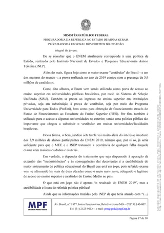 integral do jovem;
De se ressaltar que o ENEM atualmente corresponde à uma política de
Estado, realizado pelo Instituto Nacional de Estudos e Pesquisas Educacionais Anísio
Teixeira (INEP).
Além do mais, figura hoje como o maior exame "vestibular" do Brasil - e um
dos maiores do mundo -; a prova realizada no ano de 2019 contou com a presença de 3,9
milhões de candidatos.
Como dito alhures, o Enem vem sendo utilizado como porta de acesso ao
ensino superior em universidades públicas brasileiras, por meio do Sistema de Seleção
Unificada (SiSU). Também se presta ao ingresso no ensino superior em instituições
privadas, seja em substituição à prova de vestibular, seja por meio do Programa
Universidade para Todos (ProUni), bem como para obtenção de financiamento através do
Fundo de Financiamento ao Estudante do Ensino Superior (FiES). Por fim, também é
utilizado para o acesso a algumas universidades no exterior, sendo uma política pública tão
importante que chegou a substituir o vestibular em muitas universidades/faculdades
brasileiras.
Dessa forma, o bem jurídico sob tutela vai muito além do interesse imediato
dos 3,9 milhões de alunos participantes do ENEM 2019, número que, por si só, já seria
suficiente para que o MEC e o INEP tratassem a ocorrência de qualquer falha daquele
exame com maiores cuidados e cautelas.
Em verdade, a depender do tratamento que seja dispensado à apuração da
extensão das "inconsistências" e às consequências daí decorrentes é a credibilidade do
maior instrumento de política educacional do Brasil que está em jogo, pois referido exame
vem se afirmando há mais de duas décadas como o meio mais justo, adequado e legítimo
de acesso ao ensino superior e avaliador do Ensino Médio no país.
O que está em jogo não é apenas “o resultado do ENEM 2019”, mas a
credibilidade e lisura de referida política pública!
Ainda que as informações trazidas pelo INEP de que teria atuado com “(…)
MINISTÉRIO PÚBLICO FEDERAL
PROCURADORIA DA REPÚBLICA NO ESTADO DE MINAS GERAIS
PROCURADORIA REGIONAL DOS DIREITOS DO CIDADÃO
Av. Brasil, n.º 1877, bairro Funcionários, Belo Horizonte/MG – CEP 30.140-007
Tel: (31) 2123-9053 – e-mail: prmg-prdc@mpf.mp.br
Página 17 de 30
Assinadodigitalmenteem24/01/202015:10.Paraverificaraautenticidadeacesse
http://www.transparencia.mpf.mp.br/validacaodocumento.Chave3935E43D.4E4EB63F.2840848B.7B37710A
 