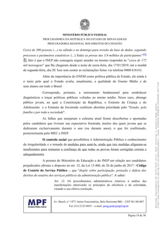 Cerca de 300 pessoas (…) no sábado e no domingo para revisão da base de dados, seguindo
processos e parâmetros estatísticos (...) Todas as provas dos 3,9 milhões de participantes”[4]
, fato é que o INEP não conseguiu sequer atender ou mesmo responder às “cerca de 172
mil mensagens” que lhe chegaram desde a noite de sexta-feira, dia 17/01/2019, até a manhã
da segunda-feira, dia 20. Isso sem contar as reclamações feitas via telefone 0800 616161.
Além da importância do ENEM como política pública de Estado, ele ainda é
o meio pelo qual o Estado avalia, anualmente, a qualidade do Ensino Médio e de
seus alunos em todo o Brasil.
Corresponde, portanto, a instrumento fundamental para estabelecer
diagnósticos e traçar políticas públicas voltadas ao ensino médio. Nesse caso, abrange
público jovem, ao qual a Constituição da República, o Estatuto da Criança e do
Adolescente e o Estatuto da Juventude conferem absoluta prioridade pelo "Estado, pela
família e por toda a sociedade".
As falhas que ensejaram a celeuma atual foram descobertas e apontadas
pelos candidatos que tiveram sua expectativa frustrada, muitos dos quais jovens que se
dedicaram exclusivamente durante o ano (ou durante anos); o que foi confirmado,
posteriormente pelo MEC e INEP.
O controle social que possibilitou à Administração Pública o conhecimento
da irregularidade e a tomada de medidas para saná-la, ainda que tais medidas afiguram-se
insuficientes para restaurar a confiança de que todas as provas foram corrigidas correta e
adequadamente.
A postura do Ministério da Educação e do INEP em relação aos candidatos
prejudicados afronta o disposto no art. 12, da Lei 13.460, de 26 de junho de 2017 - Código
de Usuário do Serviço Público -, que "dispõe sobre participação, proteção e defesa dos
direitos do usuário dos serviços públicos da administração pública". A saber:
Art. 12. Os procedimentos administrativos relativos à análise das
manifestações observarão os princípios da eficiência e da celeridade,
visando a sua efetiva resolução.
MINISTÉRIO PÚBLICO FEDERAL
PROCURADORIA DA REPÚBLICA NO ESTADO DE MINAS GERAIS
PROCURADORIA REGIONAL DOS DIREITOS DO CIDADÃO
Av. Brasil, n.º 1877, bairro Funcionários, Belo Horizonte/MG – CEP 30.140-007
Tel: (31) 2123-9053 – e-mail: prmg-prdc@mpf.mp.br
Página 18 de 30
Assinadodigitalmenteem24/01/202015:10.Paraverificaraautenticidadeacesse
http://www.transparencia.mpf.mp.br/validacaodocumento.Chave3935E43D.4E4EB63F.2840848B.7B37710A
 