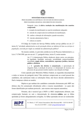 Parágrafo único. A efetiva resolução das manifestações dos usuários
compreende:
I - recepção da manifestação no canal de atendimento adequado;
II - emissão de comprovante de recebimento da manifestação;
III - análise e obtenção de informações, quando necessário;
IV - decisão administrativa final; e
V - ciência ao usuário.
O Código de Usuário do Serviço Público define serviço público no art. 2.º
inciso II, "atividade administrativa ou de prestação direta ou indireta de bens ou serviços à
população, exercida por órgão ou entidade da administração pública".
No mesmo sentido, é a previsão contida na Lei de Processo Administrativo, a
Lei n.º 9.784/1999, que em seu art. 2.º, parágrafo único, inciso X, assim assenta:
Art. 2.º A Administração Pública obedecerá, dentre outros, aos princípios
da legalidade, finalidade, motivação, razoabilidade, proporcionalidade,
moralidade, ampla defesa, contraditório, segurança jurídica, interesse
público e eficiência.
(...) X - garantia dos direitos à comunicação, à apresentação de
alegações finais, à produção de provas e à interposição de recursos, nos
processos de que possam resultar sanções e nas situações de litígio
Como apurado pelo Ministério Público Federal, as requeridas descumpriram
a todos os incisos do parágrafo único! Não emitiram comprovante ao e-mail pessoal dos
candidatos, não analisaram todas as solicitações feitas, não houve decisão administrativa
final e tampouco ciência ao usuário.
Repita-se que nenhum dos candidatos contatados diretamente pelo MPF nos
últimos dias foi comunicado oficialmente sobre o recurso encaminhado - os quais não
foram identificados por nenhum protocolo , nem mesmo uma resposta automática.
Portanto, não é razoável que o INEP e o MEC simplesmente afirmem, sem
comprovação bastante ou sem a demonstração de elementos sólidos, que as falhas
apontadas já foram adequadamente corrigidas. As falhas apontadas devem ser esclarecidas
MINISTÉRIO PÚBLICO FEDERAL
PROCURADORIA DA REPÚBLICA NO ESTADO DE MINAS GERAIS
PROCURADORIA REGIONAL DOS DIREITOS DO CIDADÃO
Av. Brasil, n.º 1877, bairro Funcionários, Belo Horizonte/MG – CEP 30.140-007
Tel: (31) 2123-9053 – e-mail: prmg-prdc@mpf.mp.br
Página 19 de 30
Assinadodigitalmenteem24/01/202015:10.Paraverificaraautenticidadeacesse
http://www.transparencia.mpf.mp.br/validacaodocumento.Chave3935E43D.4E4EB63F.2840848B.7B37710A
 