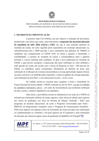I - DO OBJETO DA PRESENTE AÇÃO
A presente Ação Civil Pública tem por objetivo a obtenção de provimento
jurisdicional, com efeito erga omnes, para determinar a suspensão das inscrições/alteração
do calendário do SiSU 2020, ProUni e FIES até que: 1. seja realizada auditoria no
resultado do exame, tal como sugerido pelos especialistas em avaliação educacional; ou,
subsidiáriamente; 2.i) o INEP proceda a nova conferência dos gabaritos de TODOS os
candidatos que compareceram no ENEM 2019, de forma a garantir a idoneidade, a
confiabilidade, a correção do resultado do exame e correspondência entre o gabarito
utilizado e a prova realizada pelo candidato; ii) após a nova publicação do resultado do
ENEM, o qual deverá considerar a repercussão das notas retificadas no valor atribuído a
cada questão do exame (de acordo com a Teoria de Resposta ao Item - TRI prevista do
Edital), os candidatos sejam comunicados oficialmente da abertura de prazo para
solicitação de verificação de eventuais inconsistências; iii) seja apresentada resposta formal,
em prazo razoável a ser definido pelas requeridas, a todos os pedidos de correção/apuração,
com retificação da nota final - e sua repercussão no pool -, se for o caso.
Tal medida mostra-se essencial para assegurar a lisura e idoneidade do
Exame Nacional do Ensino Médio - ENEM, realizado no ano de 2019 - em que 3,9 milhões
de candidatos realizaram a prova -, em razão de inconsistências que resultaram atribuição
de nota a menor, a número significativo de candidatos.
Além disso, a providência mostra-se indispensável em razão de o ENEM ser
utilizado por instituições federais de ensino superior, como forma de seleção para ingresso
nos cursos de graduação, por meio do Sistema de Seleção Unificada - SiSU; para
programas de inclusão educacional, tal como o Programa Universidade para Todos -
PROUNI; de financiamento estudantil, como o Programa de Financiamento Estudantil -
FIES; para ingresso em algumas cursos de instituições de ensino privadas (em substituição
ou complementação ao vestibular; e até para ingresso em 47 (quarenta e sete) instituições
de educação que oferecem alguns cursos de graduação da República de Portugal[1] .
MINISTÉRIO PÚBLICO FEDERAL
PROCURADORIA DA REPÚBLICA NO ESTADO DE MINAS GERAIS
PROCURADORIA REGIONAL DOS DIREITOS DO CIDADÃO
Av. Brasil, n.º 1877, bairro Funcionários, Belo Horizonte/MG – CEP 30.140-007
Tel: (31) 2123-9053 – e-mail: prmg-prdc@mpf.mp.br
Página 2 de 30
Assinadodigitalmenteem24/01/202015:10.Paraverificaraautenticidadeacesse
http://www.transparencia.mpf.mp.br/validacaodocumento.Chave3935E43D.4E4EB63F.2840848B.7B37710A
 