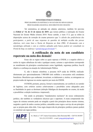 Tal sistemática, já adotada em edições anteriores, também foi prevista
n o Edital n.º 14, de 21 de março de 2019, que tornou pública a realização do Exame
Nacional do Ensino Médio (Enem) 2019. Nesse sentido, o item 17.3, que se refere às
disposições acerca da correção do exame prescreve que “o cálculo das proficiências dos
participantes, a partir de suas respostas às questões de múltipla escolha das provas
objetivas, terá como base a Teoria de Resposta ao Item (TRI). O documento com a
metodologia utilizada e com os critérios adotados pela banca poderá ser consultado no
Portal do Inep, no endereço <portal.inep.gov.br/enem>”.
A retificação da nota de um candidato
repercute na nota dos demais!
Essas são as regras sobre as quais repousa o ENEM, e o respeito efetivo e
estrito às regras editalíceas de todo e qualquer exame, certame e equivalentes corresponde
ao atendimento de princípios constitucionais como legalidade, segurança jurídica, boa-fé
objetiva e confiança na atuação da Administração Pública.
E, não é demais relembrar, a presente ACP cuida do ENEM, realizado
diretamente por aproximadamente 3.900.000 (três milhões e novecentos mil) estudantes
brasileiros. Brasileiros que sonharam, investiram, se dedicaram e, muitos, se entregaram ao
projeto/sonho de ingressar no ensino superior por meio do ENEM.
O ENEM, portanto, precisa, formal e materialmente, ser confiável, no sentido
de legítimo, com critérios aceitos coletivamente e percebidos como adequados para
as finalidades às quais se destinam (aferição fidedigna de desempenho no exame, de modo
a possibilitar a seleção isonômica e impessoal).
Em sendo os princípios "mandamentos nucleares" do nosso ordenamento
jurídico, são também os verdadeiros alicerces que o suportam. A exata compreensão das
regras do sistema somente pode ser atingida a partir dos princípios desse mesmo sistema,
surgindo a partir de então a norma jurídica, entendida como regra a serviço de um princípio
que se projeta para além dela. Uma regra desprovida de princípios jurídicos jamais poderá
se constituir um regra jurídica.
MINISTÉRIO PÚBLICO FEDERAL
PROCURADORIA DA REPÚBLICA NO ESTADO DE MINAS GERAIS
PROCURADORIA REGIONAL DOS DIREITOS DO CIDADÃO
Av. Brasil, n.º 1877, bairro Funcionários, Belo Horizonte/MG – CEP 30.140-007
Tel: (31) 2123-9053 – e-mail: prmg-prdc@mpf.mp.br
Página 21 de 30
Assinadodigitalmenteem24/01/202015:10.Paraverificaraautenticidadeacesse
http://www.transparencia.mpf.mp.br/validacaodocumento.Chave3935E43D.4E4EB63F.2840848B.7B37710A
 