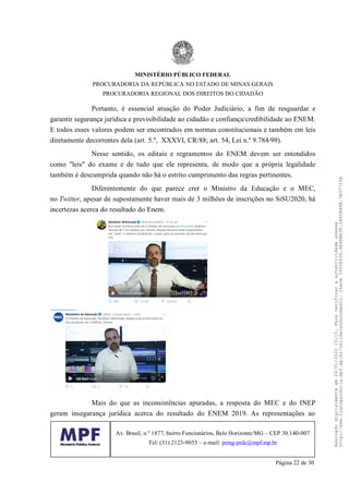 Portanto, é essencial atuação do Poder Judiciário, a fim de resguardar e
garantir segurança jurídica e previsibilidade ao cidadão e confiança/credibilidade ao ENEM.
E todos esses valores podem ser encontrados em normas constitucionais e também em leis
diretamente decorrentes dela (art. 5.º, XXXVI, CR/88; art. 54, Lei n.º 9.784/99).
Nesse sentido, os editais e regramentos do ENEM devem ser entendidos
como "leis" do exame e de tudo que ele representa, de modo que a própria legalidade
também é descumprida quando não há o estrito cumprimento das regras pertinentes.
Diferentemente do que parece crer o Ministro da Educação e o MEC,
no Twitter, apesar de supostamente haver mais de 3 milhões de inscrições no SiSU2020, há
incertezas acerca do resultado do Enem.
Mais do que as inconsistências apuradas, a resposta do MEC e do INEP
geram insegurança jurídica acerca do resultado do ENEM 2019. As representações ao
MINISTÉRIO PÚBLICO FEDERAL
PROCURADORIA DA REPÚBLICA NO ESTADO DE MINAS GERAIS
PROCURADORIA REGIONAL DOS DIREITOS DO CIDADÃO
Av. Brasil, n.º 1877, bairro Funcionários, Belo Horizonte/MG – CEP 30.140-007
Tel: (31) 2123-9053 – e-mail: prmg-prdc@mpf.mp.br
Página 22 de 30
Assinadodigitalmenteem24/01/202015:10.Paraverificaraautenticidadeacesse
http://www.transparencia.mpf.mp.br/validacaodocumento.Chave3935E43D.4E4EB63F.2840848B.7B37710A
 