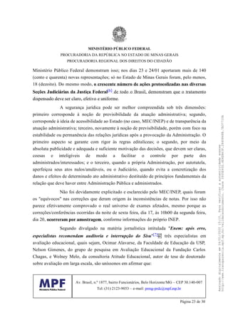 Ministério Público Federal demonstram isso; nos dias 23 e 24/01 aportaram mais de 140
(cento e quarenta) novas representações; só no Estado de Minas Gerais foram, pelo menos,
18 (dezoito). Do mesmo modo, o crescente número de ações protocolizadas nas diversas
Seções Judiciárias da Justiça Federal[6] de todo o Brasil, demonstram que o tratamento
dispensado deve ser claro, efetivo e uniforme.
A segurança jurídica pode ser melhor compreendida sob três dimensões:
primeiro corresponde à noção de previsibilidade da atuação administrativa; segundo,
corresponde à ideia de acessibilidade ao Estado (no caso, MEC/INEP) e de transparência da
atuação administrativa; terceiro, novamente à noção de previsibilidade, porém com foco na
estabilidade ou permanência das relações jurídicas após a provocação da Administração. O
primeiro aspecto se garante com rigor às regras editalíceas; o segundo, por meio da
absoluta publicidade e adequada e suficiente motivação das decisões, que devem ser claras,
coesas e inteligíveis de modo a facilitar o controle por parte dos
administrados/interessados; e o terceiro, quando a própria Administração, por autotutela,
aperfeiçoa seus atos nulos/anuláveis, ou o Judiciário, quando evita a concretização dos
danos e efeitos de determinado ato administrativo destituído de princípios fundamentais da
relação que deve haver entre Administração Pública e administrados.
Não foi devidamente explicitado e esclarecido pelo MEC/INEP, quais foram
os "equívocos" nas correções que deram origem às inconsistências de notas. Por isso não
parece efetivamente comprovado o real universo de exames afetados, mesmo porque as
correções/conferências ocorridas da noite de sexta feira, dia 17, às 10h00 da segunda feira,
dia 20, ocorreram por amostragem, conforme informações do próprio INEP.
Segundo divulgado na matéria jornalística intitulada "Enem: após erro,
especialistas recomendam auditoria e interrupção do Sisu"[7] três especialistas em
avaliação educacional, quais sejam, Ocimar Alavarse, da Faculdade de Educação da USP,
Nelson Gimenes, do grupo de pesquisa em Avaliação Educacional da Fundação Carlos
Chagas, e Wolney Melo, da consultoria Atitude Educacional, autor de tese de doutorado
sobre avaliação em larga escala, são uníssonos em afirmar que:
MINISTÉRIO PÚBLICO FEDERAL
PROCURADORIA DA REPÚBLICA NO ESTADO DE MINAS GERAIS
PROCURADORIA REGIONAL DOS DIREITOS DO CIDADÃO
Av. Brasil, n.º 1877, bairro Funcionários, Belo Horizonte/MG – CEP 30.140-007
Tel: (31) 2123-9053 – e-mail: prmg-prdc@mpf.mp.br
Página 23 de 30
Assinadodigitalmenteem24/01/202015:10.Paraverificaraautenticidadeacesse
http://www.transparencia.mpf.mp.br/validacaodocumento.Chave3935E43D.4E4EB63F.2840848B.7B37710A
 