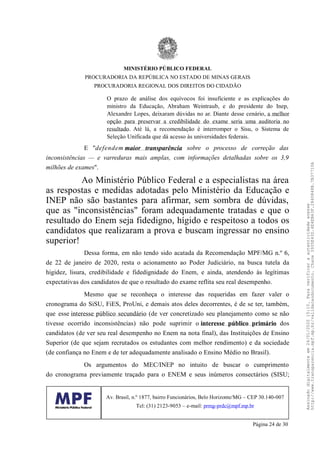 O prazo de análise dos equívocos foi insuficiente e as explicações do
ministro da Educação, Abraham Weintraub, e do presidente do Inep,
Alexandre Lopes, deixaram dúvidas no ar. Diante desse cenário, a melhor
opção para preservar a credibilidade do exame seria uma auditoria no
resultado. Até lá, a recomendação é interromper o Sisu, o Sistema de
Seleção Unificada que dá acesso às universidades federais.
E "defendem maior transparência sobre o processo de correção das
inconsistências — e varreduras mais amplas, com informações detalhadas sobre os 3,9
milhões de exames".
Ao Ministério Público Federal e a especialistas na área
as respostas e medidas adotadas pelo Ministério da Educação e
INEP não são bastantes para afirmar, sem sombra de dúvidas,
que as "inconsistências" foram adequadamente tratadas e que o
resultado do Enem seja fidedigno, hígido e respeitoso a todos os
candidatos que realizaram a prova e buscam ingressar no ensino
superior!
Dessa forma, em não tendo sido acatada da Recomendação MPF/MG n.º 6,
de 22 de janeiro de 2020, resta o acionamento ao Poder Judiciário, na busca tutela da
higidez, lisura, credibilidade e fidedignidade do Enem, e ainda, atendendo às legítimas
expectativas dos candidatos de que o resultado do exame reflita seu real desempenho.
Mesmo que se reconheça o interesse das requeridas em fazer valer o
cronograma do SiSU, FiES, ProUni, e demais atos deles decorrentes, é de se ter, também,
que esse interesse público secundário (de ver concretizado seu planejamento como se não
tivesse ocorrido inconsistências) não pode suprimir o interesse público primário dos
candidatos (de ver seu real desempenho no Enem na nota final), das Instituições de Ensino
Superior (de que sejam recrutados os estudantes com melhor rendimento) e da sociedade
(de confiança no Enem e de ter adequadamente analisado o Ensino Médio no Brasil).
Os argumentos do MEC/INEP no intuito de buscar o cumprimento
do cronograma previamente traçado para o ENEM e seus inúmeros consectários (SISU;
MINISTÉRIO PÚBLICO FEDERAL
PROCURADORIA DA REPÚBLICA NO ESTADO DE MINAS GERAIS
PROCURADORIA REGIONAL DOS DIREITOS DO CIDADÃO
Av. Brasil, n.º 1877, bairro Funcionários, Belo Horizonte/MG – CEP 30.140-007
Tel: (31) 2123-9053 – e-mail: prmg-prdc@mpf.mp.br
Página 24 de 30
Assinadodigitalmenteem24/01/202015:10.Paraverificaraautenticidadeacesse
http://www.transparencia.mpf.mp.br/validacaodocumento.Chave3935E43D.4E4EB63F.2840848B.7B37710A
 