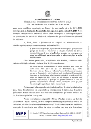 vagas para candidatos participantes do Enem - foi prorrogado até o dia 26/01/2020,
domingo, com a divulgação do resultado final agendada para o dia 28/01/2020. Neste
momento será consolidado o resultado final do Enem e divulgadas as seleções para ingresso
em grande parte das instituições públicas de ensino superior que o utilizam como substituto
do vestibular.
E, enfim, sobre a possibilidade de alegação de irreversibilidade da
medida, seguimos sempre o ensinamento de Barbosa Moreira:
(...) exclui-se, em princípio, a possibilidade da antecipação quando houver
perigo de mostrar-se irreversível a situação resultante da decisão
antecipatória; mas é forte a tendência a atenuar, em casos graves, o
dano ser sofrido pela parte interessada, se não se antecipar a tutela.
(grifos nossos).
Dessa forma, ganha força, na doutrina e nos tribunais, a chamada teoria
da irreversibilidade recíproca, conforme lição de Alexandre Câmara:
Há casos em que o indeferimento da tutela antecipada pode causar um
dano ainda mais grave do que seu deferimento. (…) Nestas
hipóteses, estar-se-á diante de verdadeira 'irreversibilidade recíproca', caso
em que se faz possível a antecipação da tutela jurisdicional. Diante de dois
interesses na iminência de sofrerem dano irreparável, e sendo possível a
tutela de apenas um deles, caberá ao juiz proteger o interesse mais
relevante, aplicando-se o princípio da proporcionalidade, o que lhe
permite, nestas hipóteses, antecipar a tutela jurisdicional (ainda que, com
tal antecipação, se produzam efeitos irreversíveis).
Portanto, cabível a concessão antecipada dos efeitos da tutela jurisdicional no
caso, diante dos elementos ora apresentados e principalmente da necessidade de evitar o
perecimento de bens jurídicos muito mais relevantes e irreparáveis que o mero interesse das
rés de verem respeitado o cronograma.
Assim, com fulcro nos artigos 300 e 311 do CPC, bem como na Lei da Ação
Civil Pública – Lei n.º 7.347/85, em face à urgência reclamada pela espécie de direitos ora
tutelados e, em vista do atendimento às exigências do Código de Processo Civil, requer-se a
concessão da antecipação dos efeitos da tutela pretendida para que seja determinada
MINISTÉRIO PÚBLICO FEDERAL
PROCURADORIA DA REPÚBLICA NO ESTADO DE MINAS GERAIS
PROCURADORIA REGIONAL DOS DIREITOS DO CIDADÃO
Av. Brasil, n.º 1877, bairro Funcionários, Belo Horizonte/MG – CEP 30.140-007
Tel: (31) 2123-9053 – e-mail: prmg-prdc@mpf.mp.br
Página 26 de 30
Assinadodigitalmenteem24/01/202015:10.Paraverificaraautenticidadeacesse
http://www.transparencia.mpf.mp.br/validacaodocumento.Chave3935E43D.4E4EB63F.2840848B.7B37710A
 
