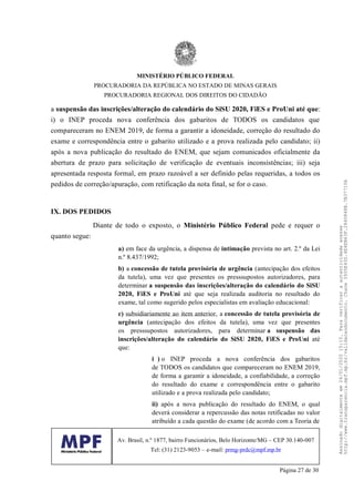 a suspensão das inscrições/alteração do calendário do SiSU 2020, FiES e ProUni até que:
i) o INEP proceda nova conferência dos gabaritos de TODOS os candidatos que
compareceram no ENEM 2019, de forma a garantir a idoneidade, correção do resultado do
exame e correspondência entre o gabarito utilizado e a prova realizada pelo candidato; ii)
após a nova publicação do resultado do ENEM, que sejam comunicados oficialmente da
abertura de prazo para solicitação de verificação de eventuais inconsistências; iii) seja
apresentada resposta formal, em prazo razoável a ser definido pelas requeridas, a todos os
pedidos de correção/apuração, com retificação da nota final, se for o caso.
IX. DOS PEDIDOS
Diante de todo o exposto, o Ministério Público Federal pede e requer o
quanto segue:
a) em face da urgência, a dispensa de intimação prevista no art. 2.º da Lei
n.º 8.437/1992;
b) a concessão de tutela provisória de urgência (antecipação dos efeitos
da tutela), uma vez que presentes os presssupostos autorizadores, para
determinar a suspensão das inscrições/alteração do calendário do SiSU
2020, FiES e ProUni até que seja realizada auditoria no resultado do
exame, tal como sugerido pelos especialistas em avaliação educacional:
c) subsidiariamente ao item anterior, a concessão de tutela provisória de
urgência (antecipação dos efeitos da tutela), uma vez que presentes
os presssupostos autorizadores, para determinar a suspensão das
inscrições/alteração do calendário do SiSU 2020, FiES e ProUni até
que:
i ) o INEP proceda a nova conferência dos gabaritos
de TODOS os candidatos que compareceram no ENEM 2019,
de forma a garantir a idoneidade, a confiabilidade, a correção
do resultado do exame e correspondência entre o gabarito
utilizado e a prova realizada pelo candidato;
ii) após a nova publicação do resultado do ENEM, o qual
deverá considerar a repercussão das notas retificadas no valor
atribuído a cada questão do exame (de acordo com a Teoria de
MINISTÉRIO PÚBLICO FEDERAL
PROCURADORIA DA REPÚBLICA NO ESTADO DE MINAS GERAIS
PROCURADORIA REGIONAL DOS DIREITOS DO CIDADÃO
Av. Brasil, n.º 1877, bairro Funcionários, Belo Horizonte/MG – CEP 30.140-007
Tel: (31) 2123-9053 – e-mail: prmg-prdc@mpf.mp.br
Página 27 de 30
Assinadodigitalmenteem24/01/202015:10.Paraverificaraautenticidadeacesse
http://www.transparencia.mpf.mp.br/validacaodocumento.Chave3935E43D.4E4EB63F.2840848B.7B37710A
 