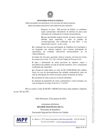 Resposta ao Item - TRI prevista do Edital), os candidatos
sejam comunicados oficialmente da abertura de prazo para
solicitação de verificação de eventuais inconsistências;
iii) seja apresentada resposta formal, em prazo razoável a ser
definido pelas requeridas, a todos os pedidos de
correção/apuração, com retificação da nota final - e sua
repercussão no pool -, se for o caso.
d) a intimação dos réus para participação de Audiência de Conciliação a
ser designada com máxima urgência, com eventual participação de
especialistas em avaliação educacional presencialmente ou via
videoconferência;
e) citação dos réus para, querendo, oferecer resposta, sob pena de revelia,
de acordo com os arts. 335, 336 e 344 do Código de Processo Civil;
f) Após o deferimento da tutela provisória de urgência, requer a
procedência dos pedidos em sede de decisão meritória, com a consequente
condenação das requeridas:
g) a fixação de multa diária, no valor de R$ 10.000.000,00 (dez milhões
reais), em caso de descumprimento das medidas condenatórias, tanto em
sede de antecipação dos efeitos da tutela, quanto da decisão de mérito.
h) a produção de todas as provas em direito admitidas;
i) a dispensa do pagamento de custas, emolumentos e outros encargos, em
vista do disposto no artigo 18 da Lei n.º 7.347/85.
Dá-se à causa o valor de R$ R$ 1.000,00 (mil reais), para cumprir o disposto
no art. 291 do CPC.
Belo Horizonte, 24 de janeiro de 2019.
(assinatura eletrônica)
HELDER MAGNO DA SILVA
Procurador da República
Procurador Regional dos Direitos do Cidadão
MINISTÉRIO PÚBLICO FEDERAL
PROCURADORIA DA REPÚBLICA NO ESTADO DE MINAS GERAIS
PROCURADORIA REGIONAL DOS DIREITOS DO CIDADÃO
Av. Brasil, n.º 1877, bairro Funcionários, Belo Horizonte/MG – CEP 30.140-007
Tel: (31) 2123-9053 – e-mail: prmg-prdc@mpf.mp.br
Página 28 de 30
Assinadodigitalmenteem24/01/202015:10.Paraverificaraautenticidadeacesse
http://www.transparencia.mpf.mp.br/validacaodocumento.Chave3935E43D.4E4EB63F.2840848B.7B37710A
 