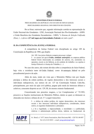 De se frisar, outrossim que, segundo informação contida na representação da
União Nacional dos Estudantes - UNE, Associação Nacional dos Pós-Graduandos - ANPG
e União Brasileira dos Estudantes Secundaristas - UBES, "o Sistema de Seleção Unificada
(Sisu), (...) oferece 237 mil vagas em Universidades Federais em todo o país".
II. DA COMPETÊNCIA DA JUSTIÇA FEDERAL
A competência da Justiça Federal vem disciplinada no artigo 109 da
Constituição da República de 1988, que dispõe:
Art. 109. Aos juízes federais compete processar e julgar:
I – as causas em que a União, entidade autárquica ou empresa pública
federal forem interessadas na condição de autoras, rés, assistentes ou
opoentes, exceto as de falência, as de acidente de trabalho e as sujeitas à
Justiça Eleitoral e à Justiça do Trabalho; (…)
No caso dos autos, não restam dúvidas sobre a competência do Juízo Federal,
haja vista a existência tanto da União Federal, como de autarquia federal no polo
procedimental passivo da ação.
Além do mais, tendo em vista que o Ministério Público tem por função
precípua a defesa da ordem jurídica, do regime democrático e dos interesses sociais e
individuais indisponíveis, nos termos do art. 127 da Constituição Federal. Cabe-lhe,
principalmente, por meio de ação civil pública, pugnar pela tutela de interesses difusos e
coletivos, consoante disposto no art. 129, III, do mesmo estatuto fundamental.
Concretizando tais preceitos magnos, a Lei Complementar n.º 75/1993,
prescreve as funções institucionais do Ministério Público, dentre as quais se destacam as
elencadas nos incisos e alíneas do art. 5.º a seguir transcritos:
I - a defesa da ordem jurídica, do regime democrático, dos interesses
sociais e dos interesses individuais indisponíveis, considerados, dentre
outros, os seguintes fundamentos e princípios:
(...) h) a legalidade, a impessoalidade, a moralidade e a publicidade,
relativas à administração pública direta, indireta ou fundacional, de
MINISTÉRIO PÚBLICO FEDERAL
PROCURADORIA DA REPÚBLICA NO ESTADO DE MINAS GERAIS
PROCURADORIA REGIONAL DOS DIREITOS DO CIDADÃO
Av. Brasil, n.º 1877, bairro Funcionários, Belo Horizonte/MG – CEP 30.140-007
Tel: (31) 2123-9053 – e-mail: prmg-prdc@mpf.mp.br
Página 3 de 30
Assinadodigitalmenteem24/01/202015:10.Paraverificaraautenticidadeacesse
http://www.transparencia.mpf.mp.br/validacaodocumento.Chave3935E43D.4E4EB63F.2840848B.7B37710A
 