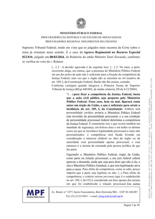 Supremo Tribunal Federal, tendo em vista que os julgados mais recentes da Corte sobre o
tema já orientam neste sentido. É o caso do Agravo Regimental no Recurso Especial
822.816, julgado em 08/03/2016, de Relatoria do então Ministro Teori Zavascki, conforme
se verifica no voto do i. Relator:
[…] 2 . A decisão agravada é do seguinte teor: […] 5. No mais, a parte
recorrente alega, em síntese, que a presença do Ministério Público Federal
em um dos polos da ação não é suficiente para a fixação da competência da
Justiça Federal, uma vez que o órgão não se encontra no rol taxativo do
art. 109, I, da Constituição Federal. Razão não lhe assiste, contudo.
Conforme consignei quando integrava a Primeira Turma do Superior
Tribunal de Justiça (REsp 440.002, de minha relatoria, DJ de 6/12/2004):
“(…) para fixar a competência da Justiça Federal, basta
que a ação civil pública seja proposta pelo Ministério
Público Federal. Nesse caso, bem ou mal, figurará como
autor um órgão da União, o que é suficiente para atrair a
incidência do art. 109, I, da Constituição. Embora sem
personalidade jurídica própria, o Ministério Público Federal
está investido de personalidade processual, e a sua condição
de personalidade processual federal determina a competência
da Justiça Federal. É exatamente isso o que ocorre também em
mandado de segurança, em habeas-data e em todos os demais
casos em que se reconhece legitimidade processual a entes não
personalizados: a competência será fixada levando em
consideração a natureza (federal ou não) do órgão ou da
autoridade com personalidade apenas processual, e essa
natureza é a mesma da ostentada pela pessoa jurídica de que
faz parte.
Figurando o Ministério Público Federal, órgão da União,
como parte na relação processual, a um juiz federal caberá
apreciar a demanda, ainda que seja para dizer que não é ele, e
sim o Ministério Público Estadual, o que tem legitimação ativa
para a causa. Para efeito de competência, como se sabe, pouco
importa que a parte seja legítima ou não. (...) Para efeito de
competência, o critério ratione personae (que é o estabelecido
no art. 109, I, da CF) é considerado em face apenas dos termos
em que foi estabelecida a relação processual. Em outras
MINISTÉRIO PÚBLICO FEDERAL
PROCURADORIA DA REPÚBLICA NO ESTADO DE MINAS GERAIS
PROCURADORIA REGIONAL DOS DIREITOS DO CIDADÃO
Av. Brasil, n.º 1877, bairro Funcionários, Belo Horizonte/MG – CEP 30.140-007
Tel: (31) 2123-9053 – e-mail: prmg-prdc@mpf.mp.br
Página 5 de 30
Assinadodigitalmenteem24/01/202015:10.Paraverificaraautenticidadeacesse
http://www.transparencia.mpf.mp.br/validacaodocumento.Chave3935E43D.4E4EB63F.2840848B.7B37710A
 
