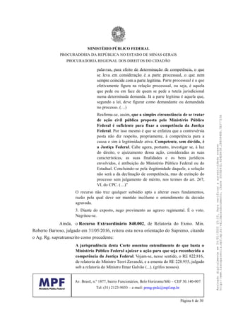 palavras, para efeito de determinação de competência, o que
se leva em consideração é a parte processual, o que nem
sempre coincide com a parte legítima. Parte processual é a que
efetivamente figura na relação processual, ou seja, é aquela
que pede ou em face de quem se pede a tutela jurisdicional
numa determinada demanda. Já a parte legítima é aquela que,
segundo a lei, deve figurar como demandante ou demandada
no processo. (…)
Reafirma-se, assim, que a simples circunstância de se tratar
de ação civil pública proposta pelo Ministério Público
Federal é suficiente para fixar a competência da Justiça
Federal. Por isso mesmo é que se enfatiza que a controvérsia
posta não diz respeito, propriamente, à competência para a
causa e sim à legitimidade ativa. Competente, sem dúvida, é
a Justiça Federal. Cabe agora, portanto, investigar se, à luz
do direito, o ajuizamento dessa ação, consideradas as suas
características, as suas finalidades e os bens jurídicos
envolvidos, é atribuição do Ministério Público Federal ou do
Estadual. Concluindo-se pela ilegitimidade daquele, a solução
não será a da declinação de competência, mas de extinção do
processo sem julgamento de mérito, nos termos do art. 267,
VI, do CPC. (…)”
O recurso não traz qualquer subsídio apto a alterar esses fundamentos,
razão pela qual deve ser mantido incólume o entendimento da decisão
agravada.
3. Diante do exposto, nego provimento ao agravo regimental. É o voto.
Negritou-se.
Ainda, o Recurso Extraordinário 840.002, de Relatoria do Exmo. Min.
Roberto Barroso, julgado em 31/05/2016, reitera esta nova orientação do Supremo, citando
o Ag. Rg. supratranscrito como precedente:
A jurisprudência desta Corte assentou entendimento de que basta o
Ministério Público Federal ajuizar a ação para que seja reconhecida a
competência da Justiça Federal. Vejam-se, nesse sentido, o RE 822.816,
de relatoria do Ministro Teori Zavascki, e a ementa do RE 228.955, julgado
sob a relatoria do Ministro Ilmar Galvão (...). (grifos nossos).
MINISTÉRIO PÚBLICO FEDERAL
PROCURADORIA DA REPÚBLICA NO ESTADO DE MINAS GERAIS
PROCURADORIA REGIONAL DOS DIREITOS DO CIDADÃO
Av. Brasil, n.º 1877, bairro Funcionários, Belo Horizonte/MG – CEP 30.140-007
Tel: (31) 2123-9053 – e-mail: prmg-prdc@mpf.mp.br
Página 6 de 30
Assinadodigitalmenteem24/01/202015:10.Paraverificaraautenticidadeacesse
http://www.transparencia.mpf.mp.br/validacaodocumento.Chave3935E43D.4E4EB63F.2840848B.7B37710A
 