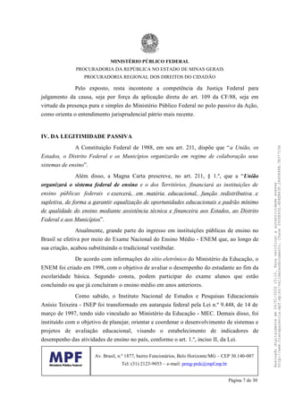 Pelo exposto, resta inconteste a competência da Justiça Federal para
julgamento da causa, seja por força da aplicação direta do art. 109 da CF/88, seja em
virtude da presença pura e simples do Ministério Público Federal no polo passivo da Ação,
como orienta o entendimento jurisprudencial pátrio mais recente.
IV. DA LEGITIMIDADE PASSIVA
A Constituição Federal de 1988, em seu art. 211, dispõe que “a União, os
Estados, o Distrito Federal e os Municípios organizarão em regime de colaboração seus
sistemas de ensino”.
Além disso, a Magna Carta prescreve, no art. 211, § 1.º, que a “União
organizará o sistema federal de ensino e o dos Territórios, financiará as instituições de
ensino públicas federais e exercerá, em matéria educacional, função redistributiva e
supletiva, de forma a garantir equalização de oportunidades educacionais e padrão mínimo
de qualidade do ensino mediante assistência técnica e financeira aos Estados, ao Distrito
Federal e aos Municípios”.
Atualmente, grande parte do ingresso em instituições públicas de ensino no
Brasil se efetiva por meio do Exame Nacional do Ensino Médio - ENEM que, ao longo de
sua criação, acabou substituindo o tradicional vestibular.
De acordo com informações do sítio eletrônico do Ministério da Educação, o
ENEM foi criado em 1998, com o objetivo de avaliar o desempenho do estudante ao fim da
escolaridade básica. Segundo consta, podem participar do exame alunos que estão
concluindo ou que já concluíram o ensino médio em anos anteriores.
Como sabido, o Instituto Nacional de Estudos e Pesquisas Educacionais
Anísio Teixeira - INEP foi transformado em autarquia federal pela Lei n.º 9.448, de 14 de
março de 1997, tendo sido vinculado ao Ministério da Educação - MEC. Demais disso, foi
instituído com o objetivo de planejar, orientar e coordenar o desenvolvimento de sistemas e
projetos de avaliação educacional, visando o estabelecimento de indicadores de
desempenho das atividades de ensino no país, conforme o art. 1.º, inciso II, da Lei.
MINISTÉRIO PÚBLICO FEDERAL
PROCURADORIA DA REPÚBLICA NO ESTADO DE MINAS GERAIS
PROCURADORIA REGIONAL DOS DIREITOS DO CIDADÃO
Av. Brasil, n.º 1877, bairro Funcionários, Belo Horizonte/MG – CEP 30.140-007
Tel: (31) 2123-9053 – e-mail: prmg-prdc@mpf.mp.br
Página 7 de 30
Assinadodigitalmenteem24/01/202015:10.Paraverificaraautenticidadeacesse
http://www.transparencia.mpf.mp.br/validacaodocumento.Chave3935E43D.4E4EB63F.2840848B.7B37710A
 