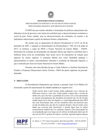O INEP tem por missão subsidiar a formulação de políticas educacionais dos
diferentes níveis de governo, com intuito de contribuir para o desenvolvimento econômico e
social do país. Nesse sentido, atua no desenvolvimento de avaliações, de exames e de
indicadores educacionais a partir de inúmeras frentes e plataformas.
De acordo com as disposições do Decreto Presidencial n.º 6.317, de 20 de
dezembro de 2007, e segundo as determinações da Portaria/Inep n.º 586, de 6 de julho de
2017, se instituiu, a cargo do INEP, o Exame Nacional do Ensino Médio – ENEM,
ferramenta de avaliação do desempenho da educação básica que objetiva contribuir para a
melhoria desse nível de escolaridade, bem assim servir de mecanismo de seleção para
ingresso no ensino superior. A autarquia federal tem como finalidade planejar e
operacionalizar as ações e procedimentos referentes à avaliação da Educação Superior, o
que é realizado por meio do Exame Nacional do Ensino Médio.
Portanto, não resta dúvidas de que a União Federal e o Instituto Nacional de
Estudos e Pesquisas Educacionais Anísio Teixeira - INEP são partes legítimas da presente
demanda.
V - DOS FATOS
O Procedimento Preparatório que lastreia a presente Ação Civil Pública foi
instaurado a partir de representação de cidadã-candidata no seguinte teor:
Venho através deste e-mail mostrar minha indignação com o descaso do
INEP para resolver o meu caso. Tenho pedido a alguns dias a revisão da
minha nota, pois não bate a quantidade de acertos com a nota apresentada
no sistema, principalmente das disciplinas do primeiro dia. No dia 20 pela
manhã, depois de ter feito três ligações e o email disponibilizado pelo INEP
não estar funcionando mais, um dos atendentes abriu um protocolo para
revisão da minha nota, que não tive resposta durante o dia por email, como
falado que ocorreria pelo funcionário, e quando liguei para ter algum
esclarecimento também não tive nenhuma resposta. Estou preocupada em
ser prejudicada após esse longo ano de esforço de dedicação diária que foi
meu ano de 2019 e gostaria de relatar o ocorrido. Aguardo alguma resposta
MINISTÉRIO PÚBLICO FEDERAL
PROCURADORIA DA REPÚBLICA NO ESTADO DE MINAS GERAIS
PROCURADORIA REGIONAL DOS DIREITOS DO CIDADÃO
Av. Brasil, n.º 1877, bairro Funcionários, Belo Horizonte/MG – CEP 30.140-007
Tel: (31) 2123-9053 – e-mail: prmg-prdc@mpf.mp.br
Página 8 de 30
Assinadodigitalmenteem24/01/202015:10.Paraverificaraautenticidadeacesse
http://www.transparencia.mpf.mp.br/validacaodocumento.Chave3935E43D.4E4EB63F.2840848B.7B37710A
 