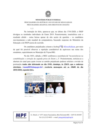 (...)
Na instrução do feito, apurou-se que, no último dia 17/01/2020, o INEP
divulgou os resultados individuais do Enem 2019. Posteriormente, insatisfeitos com o
resultado obtido - notas baixas apesar de alto acerto de questões - os candidatos
movimentaram a rede mundial de computadores, buscando respostas do Ministério da
Educação e do INEP acerca do ocorrido.
Os candidatos prejudicados criaram a hashtag[2] #ErrosNoEnem, por meio
da qual foi possível observar a repetição considerável de equívocos nas notas dos
estudantes, especialmente no Município de Viçosa/MG.
No dia 18/01, sábado, o MEC confirmou a ocorrência de "inconsistências na
contabilização e correção da segunda prova do Enem (...)". Posteriormente, noticiou-se a
abertura de canal para quem tivesse se sentido prejudicado pudesse solicitar a revisão da
pontuação, tendo sido informado no dia 19/01, domingo, às 22h33, que o endereço
eletrônico <enem2019@inep.gov.br> receberia mensagens até as 10h00 do dia
20/01/2020, segunda-feira.
MINISTÉRIO PÚBLICO FEDERAL
PROCURADORIA DA REPÚBLICA NO ESTADO DE MINAS GERAIS
PROCURADORIA REGIONAL DOS DIREITOS DO CIDADÃO
Av. Brasil, n.º 1877, bairro Funcionários, Belo Horizonte/MG – CEP 30.140-007
Tel: (31) 2123-9053 – e-mail: prmg-prdc@mpf.mp.br
Página 9 de 30
Assinadodigitalmenteem24/01/202015:10.Paraverificaraautenticidadeacesse
http://www.transparencia.mpf.mp.br/validacaodocumento.Chave3935E43D.4E4EB63F.2840848B.7B37710A
 