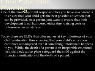 Child Education
Planning
One of the most important responsibilities you have as a parent is
  to ensure that your child gets the best possible education that
  can be provided. As a parent, you want to ensure that their
  development is not hampered either due to rising costs or
  unforeseen circumstances.

Today there are ULIPs that offer money at key milestones of your
  child’s education thus ensuring that your child’s education
  continues unhampered even if something unfortunate happens
  to you. While, the death of a parent is an irreparable emotional
  loss, child education plans safeguard the child against the
  financial ramifications of the death of a parent.
 