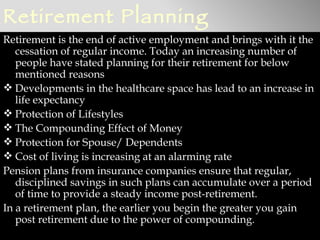 Retirement Planning
Retirement is the end of active employment and brings with it the
   cessation of regular income. Today an increasing number of
   people have stated planning for their retirement for below
   mentioned reasons
 Developments in the healthcare space has lead to an increase in
   life expectancy
 Protection of Lifestyles
 The Compounding Effect of Money
 Protection for Spouse/ Dependents
 Cost of living is increasing at an alarming rate
Pension plans from insurance companies ensure that regular,
   disciplined savings in such plans can accumulate over a period
   of time to provide a steady income post-retirement.
In a retirement plan, the earlier you begin the greater you gain
   post retirement due to the power of compounding.
 