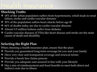 Health Insurance
Shocking Truths
 18% of the urban population suffers from hypertension, which leads to renal
  failure, stroke and cardio-vascular diseases
 30% of the population suffers heart attacks before age 40
 66% of deaths today are due to cardio-vascular diseases
 Almost 3.5 million Indians suffer from diabetes
 Cardio-vascular diseases (CVDs) like heart disease and stroke are the main
  causes of death and disability


Selecting the Right Plan
When choosing a health insurance plan, ensure that the plan:
 Provide you guaranteed long-term coverage for you and your family
 Have very clear and transparent coverage and renewal norms
 Provide a hassle free claims process
 Provide you adequate sum assured in line with your lifestyle
 Has a mix of reimbursement and fixed benefits to meet both direct and
  indirect costs due to illness
 