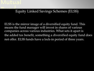 Mutual
FundEquity Linked Savings Schemes (ELSS)

 ELSS is the mirror image of a diversified equity fund. This
 means the fund manager will invest in shares of various
 companies across various industries. What sets it apart is
 the added tax benefit, something a diversified equity fund does
 not offer. ELSS funds have a lock-in period of three years.
 