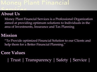 Money Plant Financial
Services
About Us
 Money Plant Financial Services is a Professional Organization
 aimed at providing optimum solutions to Individuals in the
 area of Investments, Insurance and Tax Planning

Mission
 “To Provide optimized Financial Solution to our Clients and
 help them for a Better Financial Planning.”

Core Values
  | Trust | Transparency | Safety | Service |
 