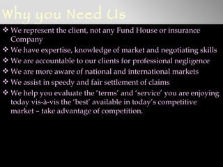 Why you Need Us
 We represent the client, not any Fund House or insurance
  Company
 We have expertise, knowledge of market and negotiating skills
 We are accountable to our clients for professional negligence
 We are more aware of national and international markets
 We assist in speedy and fair settlement of claims
 We help you evaluate the ‘terms’ and ‘service’ you are enjoying
  today vis-à-vis the ‘best’ available in today’s competitive
  market – take advantage of competition.
 