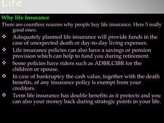 Life
Insurance
Why life Insurance
There are countless reasons why people buy life insurance. Here 5 really
    good ones:
   Adequately planned life insurance will provide funds in the
    case of unexpected death or day-to-day living expenses.
   Life insurance policies can also have a savings or pension
    provision which can help to fund you during retirement.
   Some policies have riders such as ADBR,CIBR for the
    children or spouse.
   In case of bankruptcy the cash value, together with the death
    benefits, of any insurance policy is exempt from your
    creditors.
   Term life insurance has double benefits as it protects and you
    can also your money back during strategic points in your life.
 