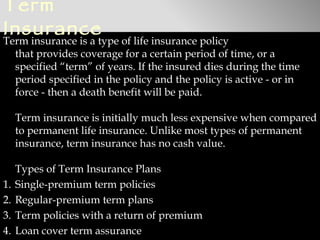 Term
Insurance
Term insurance is a type of life insurance policy
  that provides coverage for a certain period of time, or a
  specified “term” of years. If the insured dies during the time
  period specified in the policy and the policy is active - or in
  force - then a death benefit will be paid. 

     Term insurance is initially much less expensive when compared
     to permanent life insurance. Unlike most types of permanent
     insurance, term insurance has no cash value.

     Types of Term Insurance Plans
1.   Single-premium term policies
2.   Regular-premium term plans
3.   Term policies with a return of premium
4.   Loan cover term assurance
 