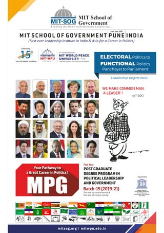 Supported by
UNESCO Chair for
Human Rights, Democracy,
Peace & Tolerance
World Peace Centre (Alandi),
Pune, India
MPG
Your Pathway to
a Great Career in Politics !
POST GRADUATE
DEGREE PROGRAM IN
POLITICAL LEADERSHIP
AND GOVERNMENT
Two Year
One-year on campus learning &
One-year o campus training
Batch-15 (2019-21)
WE MAKE COMMON MAN,
'A LEADER' !
-MIT-SOG
mitsog.org I mitwpu.edu.in
15
th
YearofAcademicExcellence
Celebrating
MIT SCHOOL OF GOVERNMENT PUNE INDIA
Estd.: Sept. 2005
(First ever Leadership Ins tute in India  Asia for a Career in Poli cs)
Leadership begins here...
ELECTORALPolitics to
FUNCTIONAL Politics
Panchayat to Parliament
 