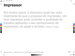 Impressor
Em muitos casos, o impressor pode ser mais
importante do que o processo de impressão. Um
bom impressor pode controlar a qualidade do
trabalho aplicando o seu conhecimento da
impressora, do papel e da tinta. (James Craig)
10danielsoto__materiais_e_processos_graficos.ppt
 