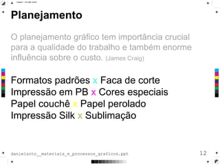 Planejamento
O planejamento gráfico tem importância crucial
para a qualidade do trabalho e também enorme
influência sobre o custo. (James Craig)
Formatos padrões x Faca de corte
Impressão em PB x Cores especiais
Papel couchê x Papel perolado
Impressão Silk x Sublimação
12danielsoto__materiais_e_processos_graficos.ppt
 