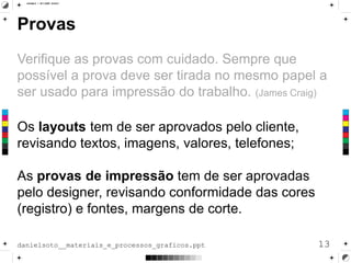 Provas
Verifique as provas com cuidado. Sempre que
possível a prova deve ser tirada no mesmo papel a
ser usado para impressão do trabalho. (James Craig)
Os layouts tem de ser aprovados pelo cliente,
revisando textos, imagens, valores, telefones;
As provas de impressão tem de ser aprovadas
pelo designer, revisando conformidade das cores
(registro) e fontes, margens de corte.
13danielsoto__materiais_e_processos_graficos.ppt
 