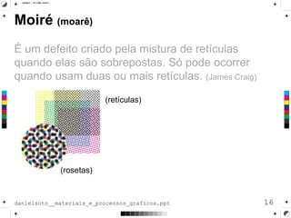 Moiré (moarê)
É um defeito criado pela mistura de retículas
quando elas são sobrepostas. Só pode ocorrer
quando usam duas ou mais retículas. (James Craig)
16danielsoto__materiais_e_processos_graficos.ppt
(rosetas)
(retículas)
 