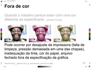 Fora de cor
Quando o trabalho parece estar com uma cor
diferente da especificada. (James Craig)
Pode ocorrer por desajuste da impressora (falta de
limpeza, pressão demasiada em uma das chapas),
inadequação da tinta, cor do papel, arquivo
fechado fora da especificação da gráfica.
17danielsoto__materiais_e_processos_graficos.ppt
 