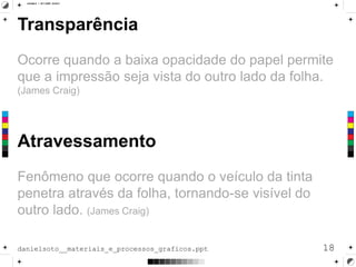 Transparência
Ocorre quando a baixa opacidade do papel permite
que a impressão seja vista do outro lado da folha.
(James Craig)
18danielsoto__materiais_e_processos_graficos.ppt
Atravessamento
Fenômeno que ocorre quando o veículo da tinta
penetra através da folha, tornando-se visível do
outro lado. (James Craig)
 
