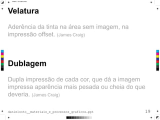Velatura
Aderência da tinta na área sem imagem, na
impressão offset. (James Craig)
19danielsoto__materiais_e_processos_graficos.ppt
Dublagem
Dupla impressão de cada cor, que dá a imagem
impressa aparência mais pesada ou cheia do que
deveria. (James Craig)
 