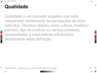 Qualidade
Qualidade é um conceito subjetivo que está
relacionado diretamente às percepções de cada
indivíduo. Diversos fatores como cultura, modelos
mentais, tipo de produto ou serviço prestado,
necessidades e expectativas influenciam
diretamente nesta definição.
2danielsoto__materiais_e_processos_graficos.ppt
 