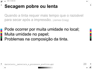 Secagem pobre ou lenta
Quando a tinta requer mais tempo que o razoável
para secar após a impressão. (James Craig)
Pode ocorrer por muita umidade no local;
Muita umidade no papel;
Problemas na composição da tinta.
20danielsoto__materiais_e_processos_graficos.ppt
 