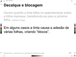 Decalque e blocagem
Ocorre quando a tinta falha no assentamento sobre
a folha impressa, transferindo-se para a próxima
folha. (James Craig)
Em alguns casos a tinta causa a adesão de
várias folhas, criando “blocos”.
21danielsoto__materiais_e_processos_graficos.ppt
 